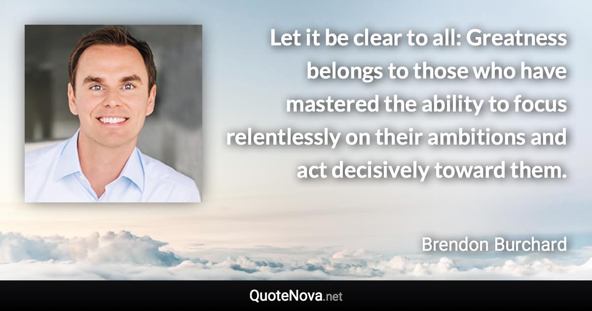 Let it be clear to all: Greatness belongs to those who have mastered the ability to focus relentlessly on their ambitions and act decisively toward them. - Brendon Burchard quote