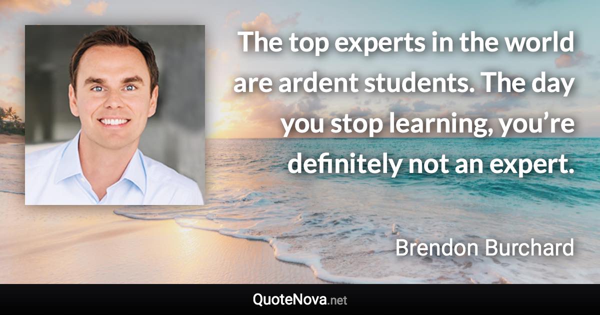 The top experts in the world are ardent students. The day you stop learning, you’re definitely not an expert. - Brendon Burchard quote