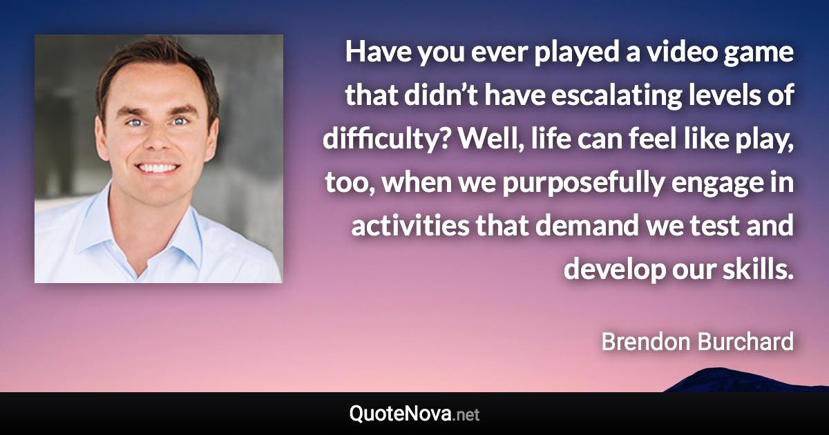 Have you ever played a video game that didn’t have escalating levels of difficulty? Well, life can feel like play, too, when we purposefully engage in activities that demand we test and develop our skills. - Brendon Burchard quote