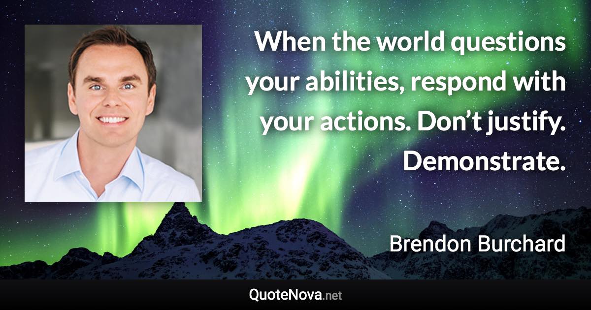 When the world questions your abilities, respond with your actions. Don’t justify. Demonstrate. - Brendon Burchard quote