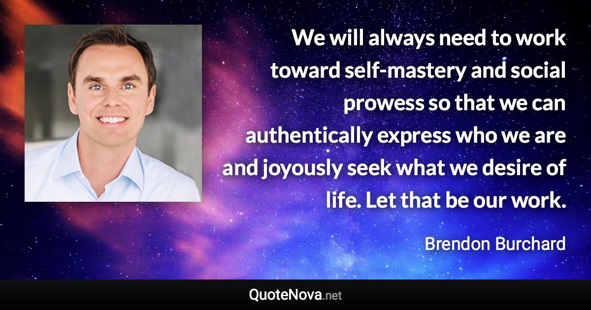 We will always need to work toward self-mastery and social prowess so that we can authentically express who we are and joyously seek what we desire of life. Let that be our work. - Brendon Burchard quote