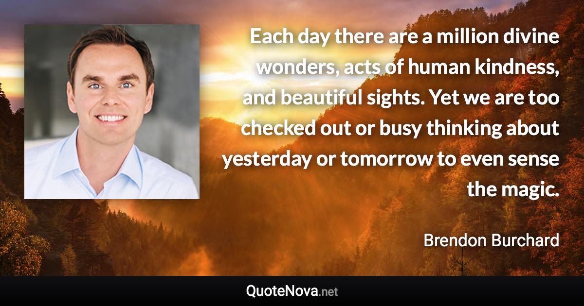 Each day there are a million divine wonders, acts of human kindness, and beautiful sights. Yet we are too checked out or busy thinking about yesterday or tomorrow to even sense the magic. - Brendon Burchard quote