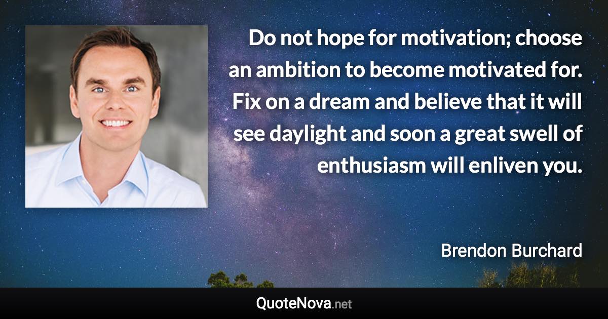 Do not hope for motivation; choose an ambition to become motivated for. Fix on a dream and believe that it will see daylight and soon a great swell of enthusiasm will enliven you. - Brendon Burchard quote