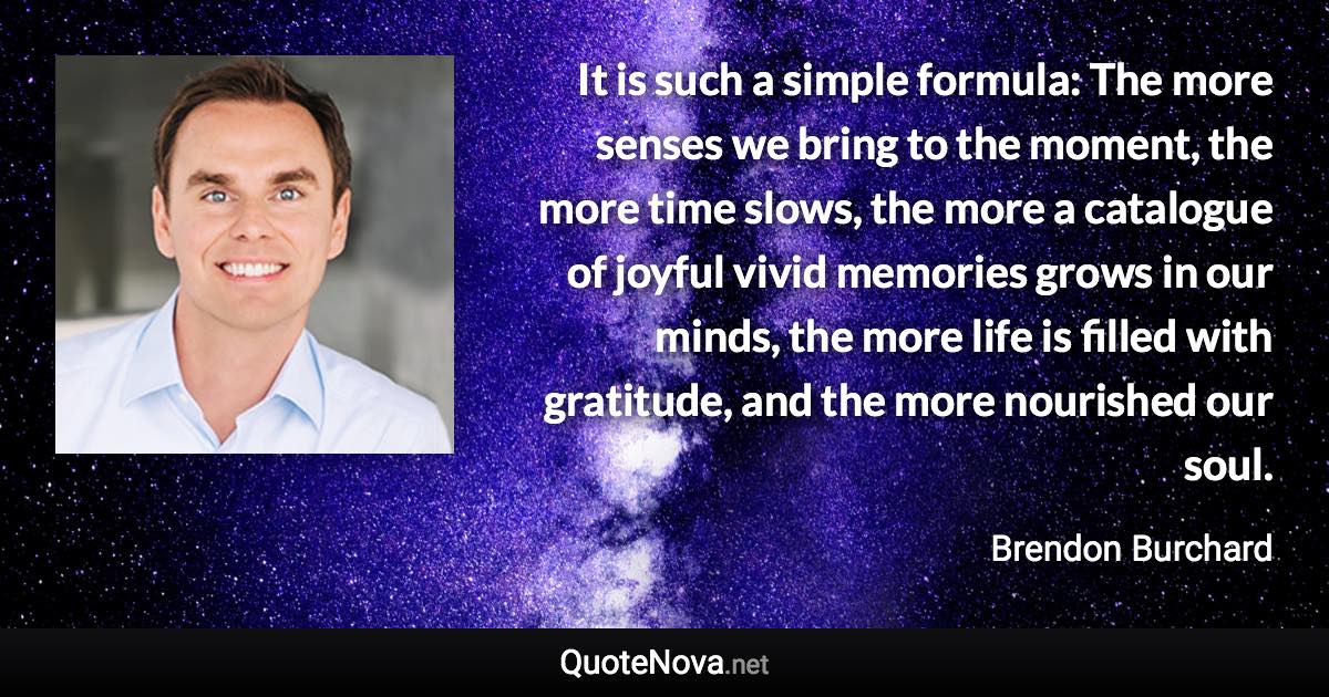 It is such a simple formula: The more senses we bring to the moment, the more time slows, the more a catalogue of joyful vivid memories grows in our minds, the more life is filled with gratitude, and the more nourished our soul. - Brendon Burchard quote