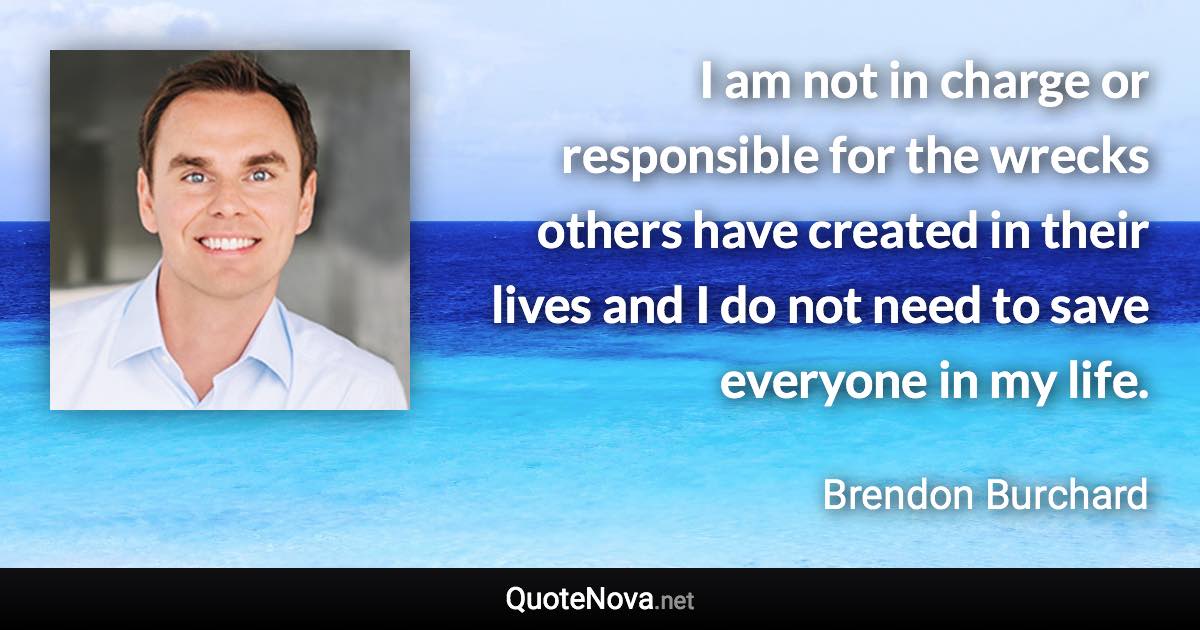 I am not in charge or responsible for the wrecks others have created in their lives and I do not need to save everyone in my life. - Brendon Burchard quote