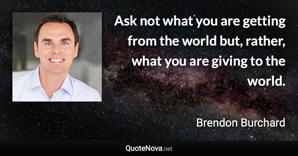 Ask not what you are getting from the world but, rather, what you are giving to the world. - Brendon Burchard quote