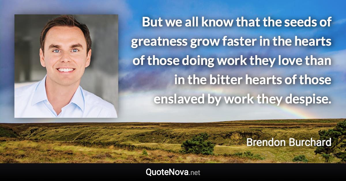 But we all know that the seeds of greatness grow faster in the hearts of those doing work they love than in the bitter hearts of those enslaved by work they despise. - Brendon Burchard quote