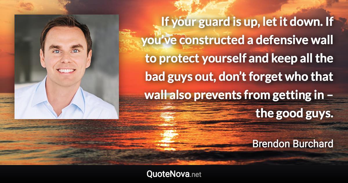 If your guard is up, let it down. If you’ve constructed a defensive wall to protect yourself and keep all the bad guys out, don’t forget who that wall also prevents from getting in – the good guys. - Brendon Burchard quote