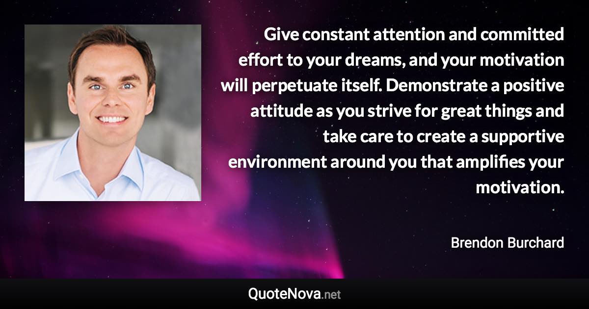 Give constant attention and committed effort to your dreams, and your motivation will perpetuate itself. Demonstrate a positive attitude as you strive for great things and take care to create a supportive environment around you that amplifies your motivation. - Brendon Burchard quote