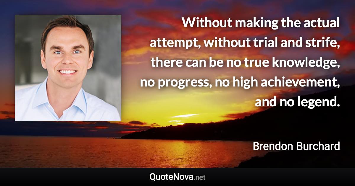 Without making the actual attempt, without trial and strife, there can be no true knowledge, no progress, no high achievement, and no legend. - Brendon Burchard quote