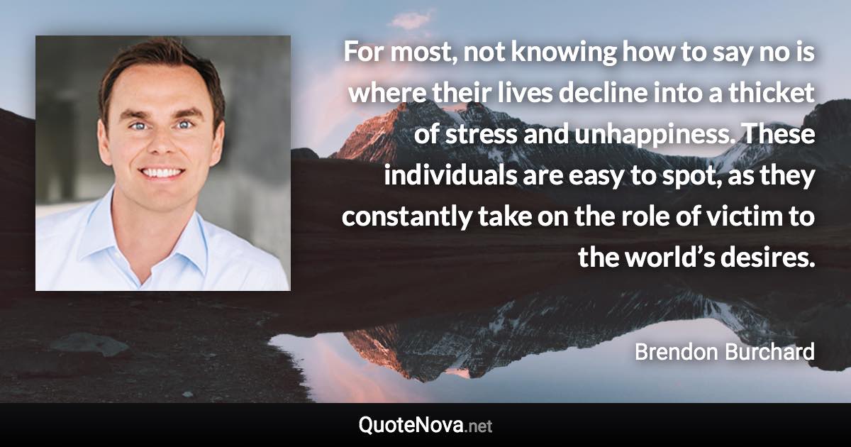 For most, not knowing how to say no is where their lives decline into a thicket of stress and unhappiness. These individuals are easy to spot, as they constantly take on the role of victim to the world’s desires. - Brendon Burchard quote