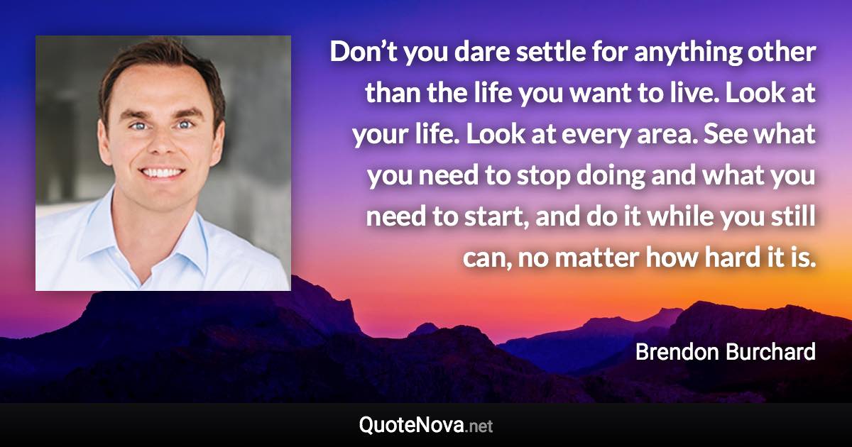 Don’t you dare settle for anything other than the life you want to live. Look at your life. Look at every area. See what you need to stop doing and what you need to start, and do it while you still can, no matter how hard it is. - Brendon Burchard quote