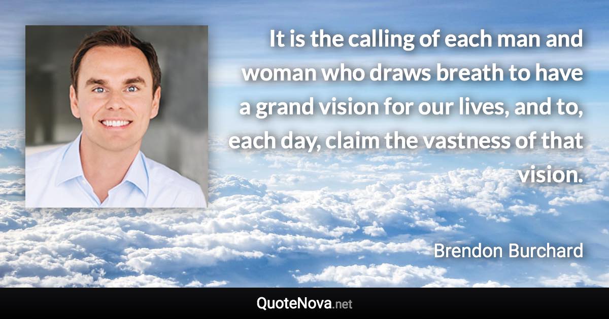 It is the calling of each man and woman who draws breath to have a grand vision for our lives, and to, each day, claim the vastness of that vision. - Brendon Burchard quote