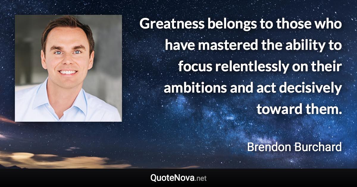 Greatness belongs to those who have mastered the ability to focus relentlessly on their ambitions and act decisively toward them. - Brendon Burchard quote