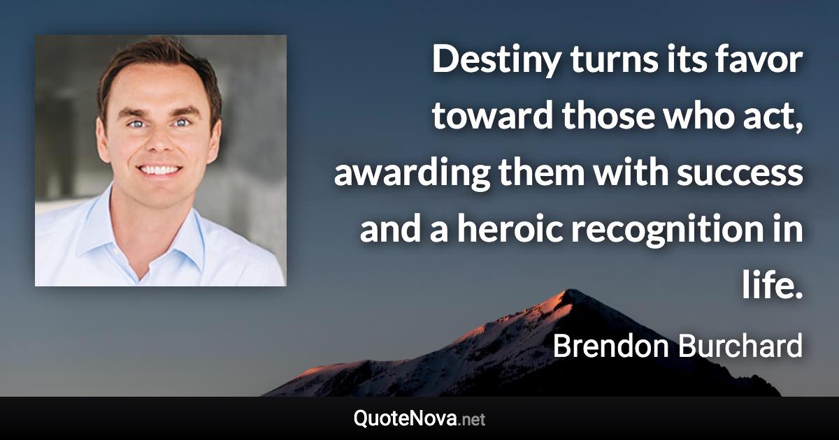 Destiny turns its favor toward those who act, awarding them with success and a heroic recognition in life. - Brendon Burchard quote