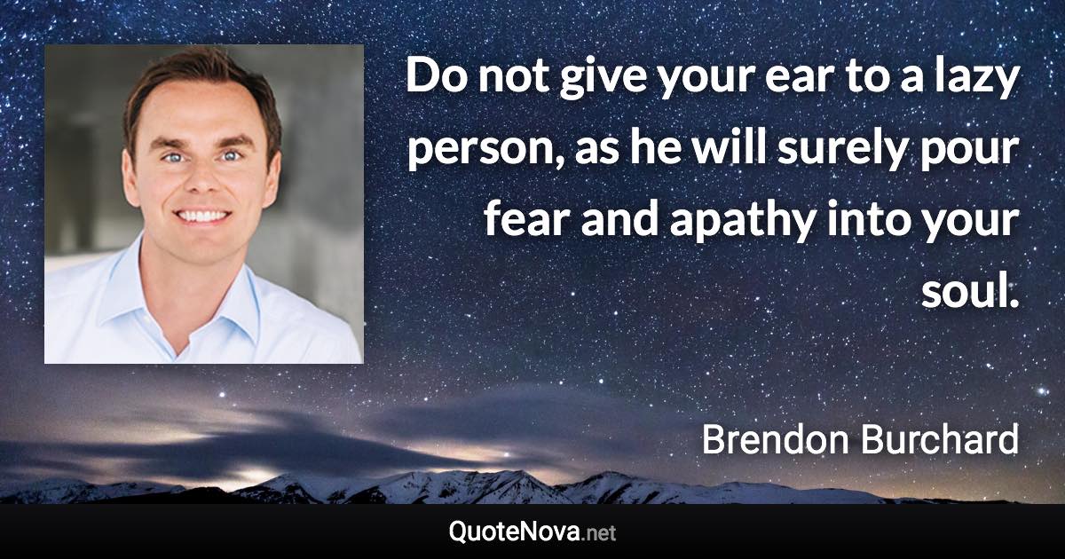 Do not give your ear to a lazy person, as he will surely pour fear and apathy into your soul. - Brendon Burchard quote