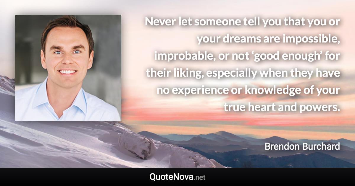 Never let someone tell you that you or your dreams are impossible, improbable, or not ‘good enough’ for their liking, especially when they have no experience or knowledge of your true heart and powers. - Brendon Burchard quote