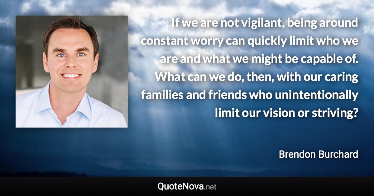 If we are not vigilant, being around constant worry can quickly limit who we are and what we might be capable of. What can we do, then, with our caring families and friends who unintentionally limit our vision or striving? - Brendon Burchard quote