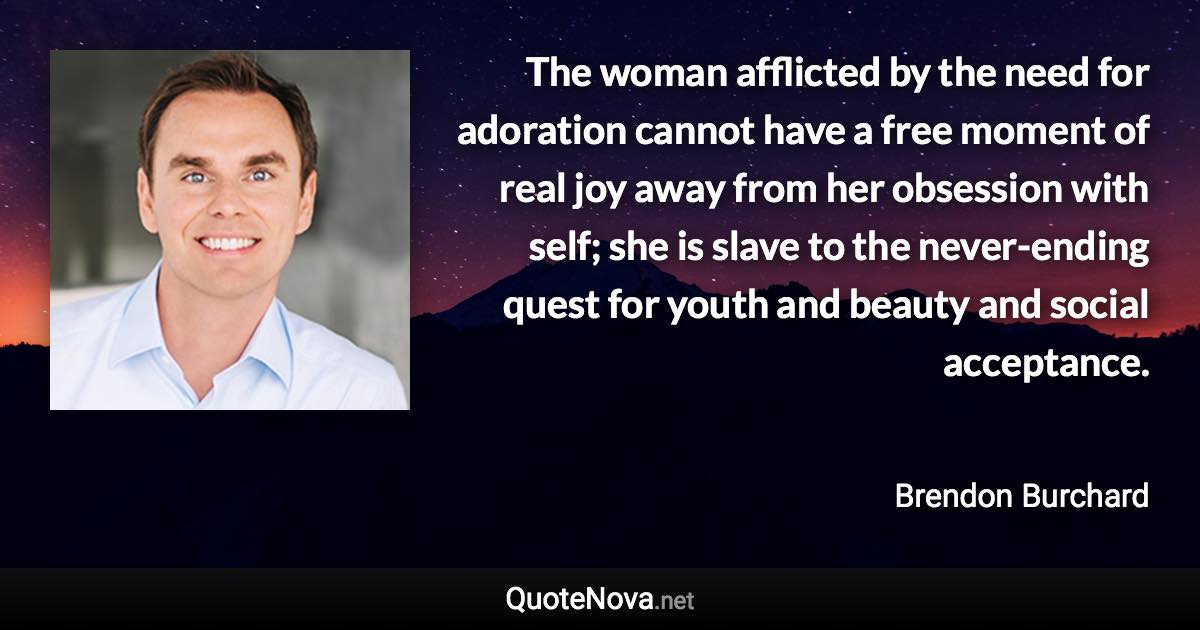 The woman afflicted by the need for adoration cannot have a free moment of real joy away from her obsession with self; she is slave to the never-ending quest for youth and beauty and social acceptance. - Brendon Burchard quote