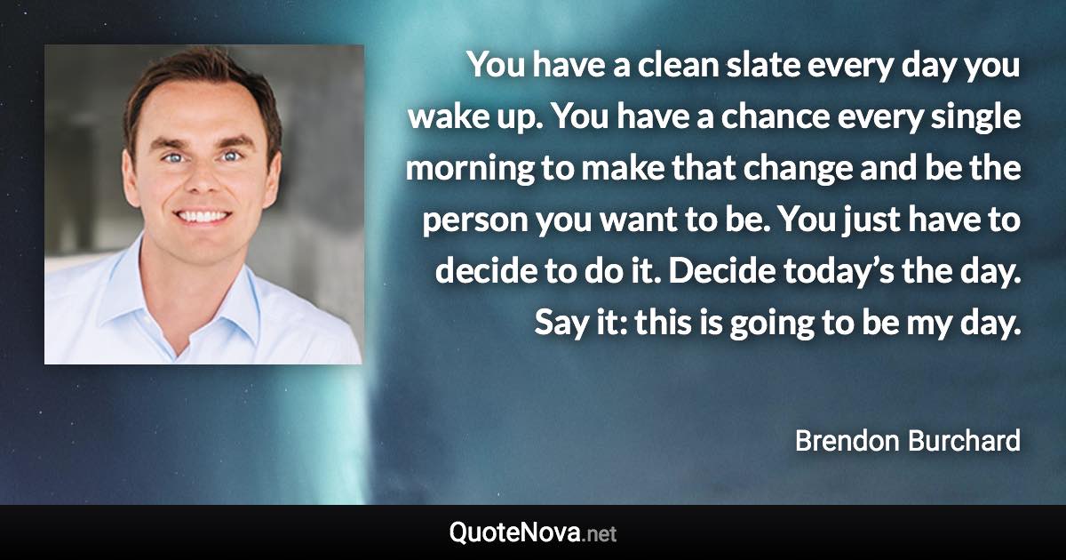 You have a clean slate every day you wake up. You have a chance every single morning to make that change and be the person you want to be. You just have to decide to do it. Decide today’s the day. Say it: this is going to be my day. - Brendon Burchard quote