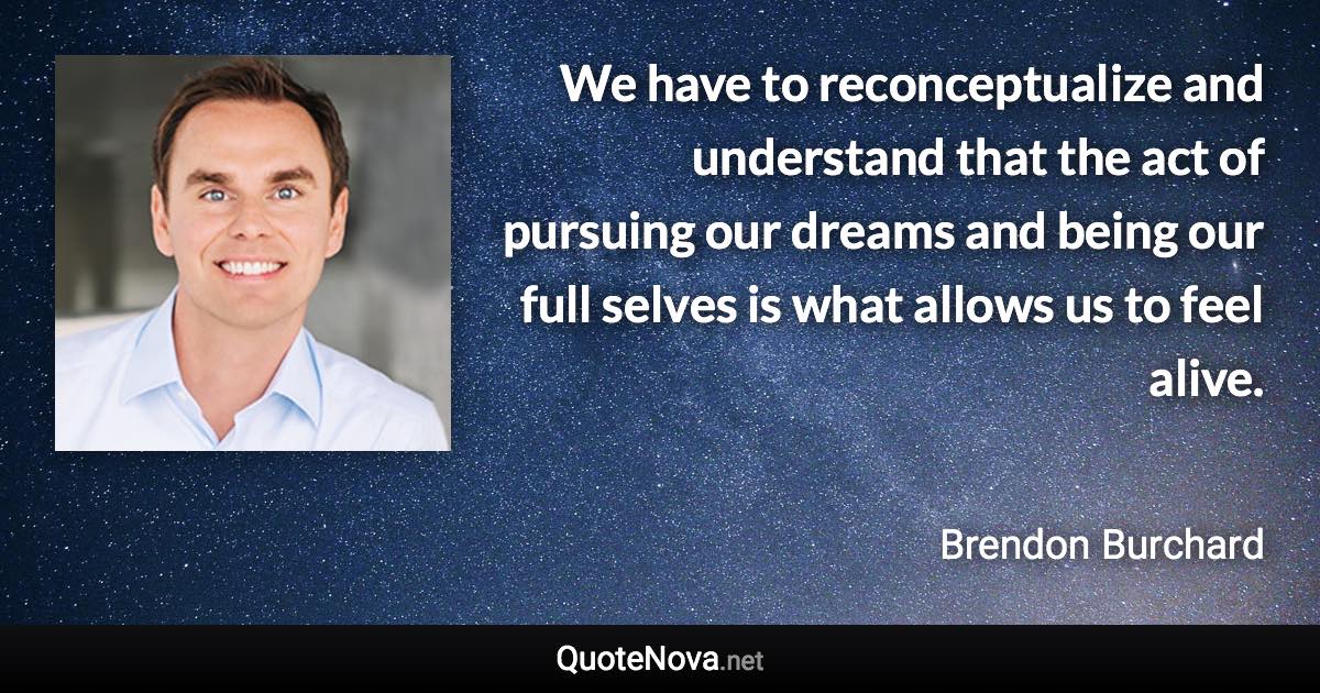 We have to reconceptualize and understand that the act of pursuing our dreams and being our full selves is what allows us to feel alive. - Brendon Burchard quote