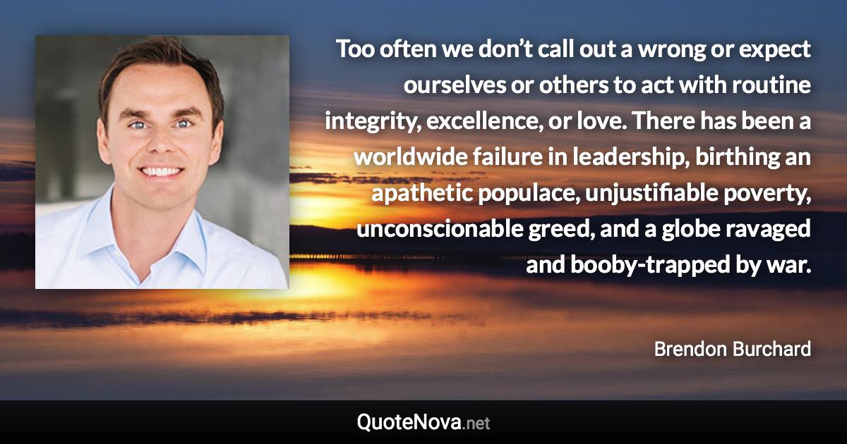 Too often we don’t call out a wrong or expect ourselves or others to act with routine integrity, excellence, or love. There has been a worldwide failure in leadership, birthing an apathetic populace, unjustifiable poverty, unconscionable greed, and a globe ravaged and booby-trapped by war. - Brendon Burchard quote