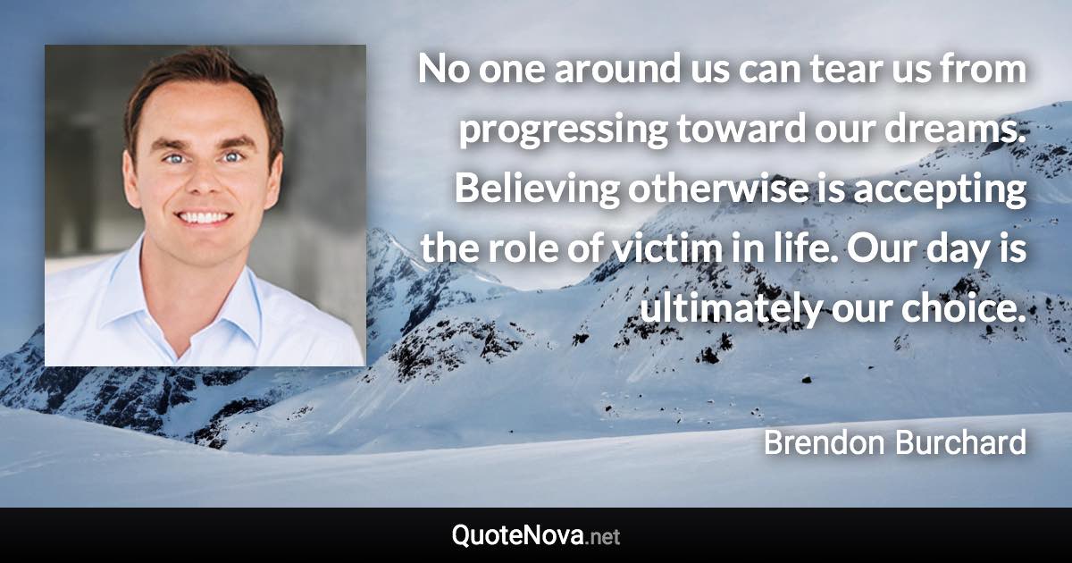 No one around us can tear us from progressing toward our dreams. Believing otherwise is accepting the role of victim in life. Our day is ultimately our choice. - Brendon Burchard quote