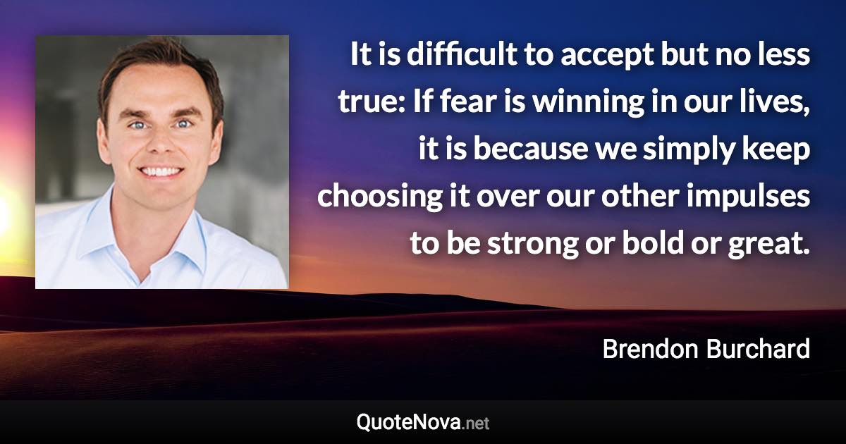 It is difficult to accept but no less true: If fear is winning in our lives, it is because we simply keep choosing it over our other impulses to be strong or bold or great. - Brendon Burchard quote
