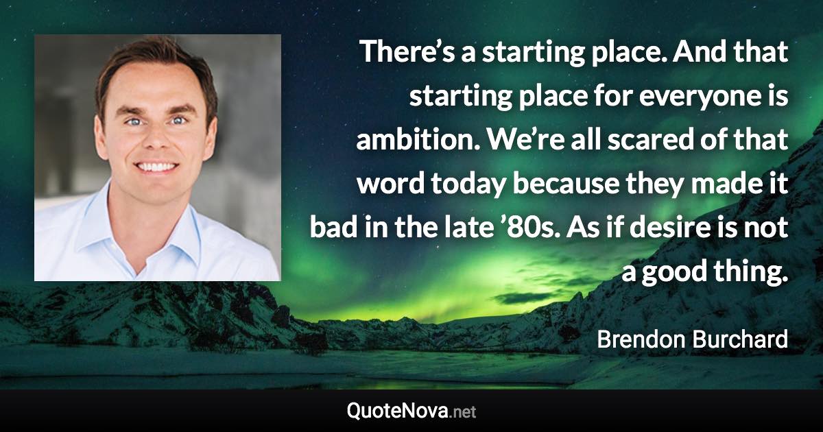 There’s a starting place. And that starting place for everyone is ambition. We’re all scared of that word today because they made it bad in the late ’80s. As if desire is not a good thing. - Brendon Burchard quote