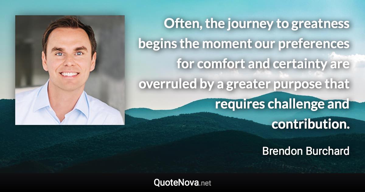 Often, the journey to greatness begins the moment our preferences for comfort and certainty are overruled by a greater purpose that requires challenge and contribution. - Brendon Burchard quote