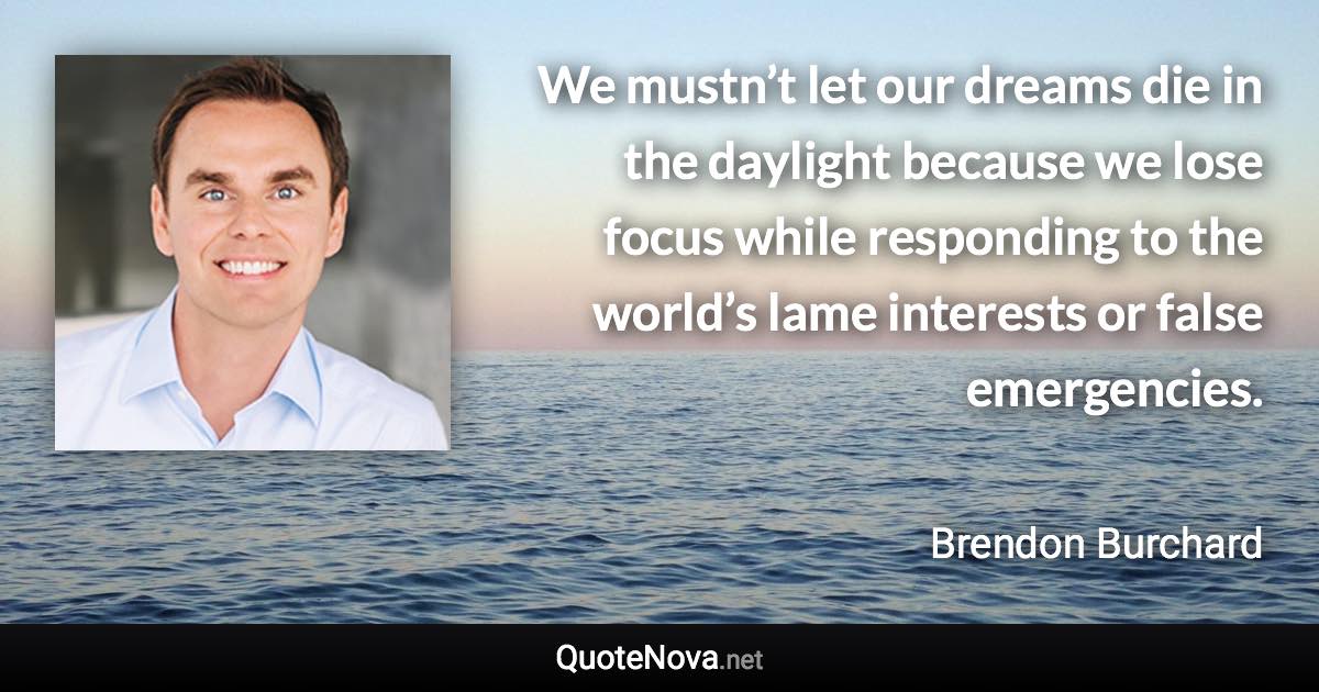 We mustn’t let our dreams die in the daylight because we lose focus while responding to the world’s lame interests or false emergencies. - Brendon Burchard quote