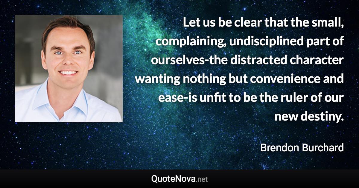 Let us be clear that the small, complaining, undisciplined part of ourselves-the distracted character wanting nothing but convenience and ease-is unfit to be the ruler of our new destiny. - Brendon Burchard quote