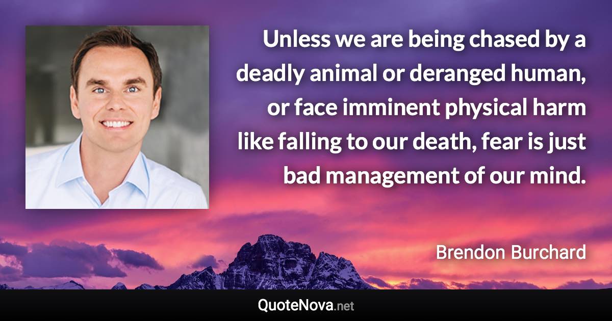 Unless we are being chased by a deadly animal or deranged human, or face imminent physical harm like falling to our death, fear is just bad management of our mind. - Brendon Burchard quote