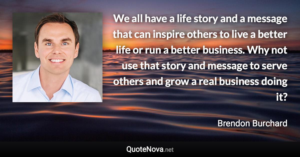 We all have a life story and a message that can inspire others to live a better life or run a better business. Why not use that story and message to serve others and grow a real business doing it? - Brendon Burchard quote