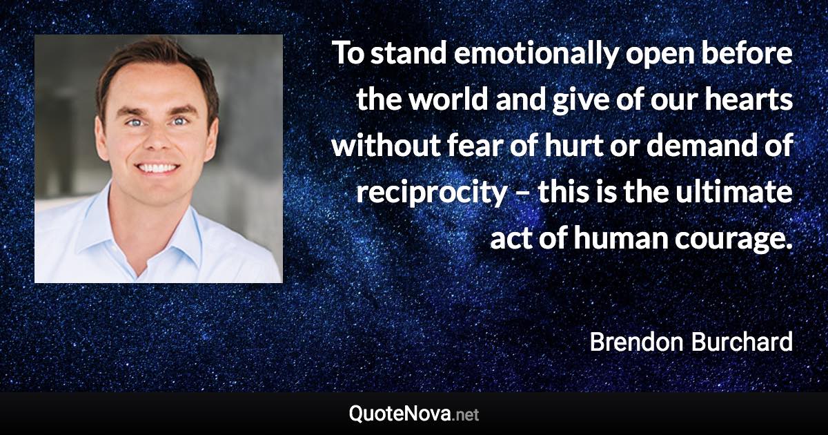 To stand emotionally open before the world and give of our hearts without fear of hurt or demand of reciprocity – this is the ultimate act of human courage. - Brendon Burchard quote