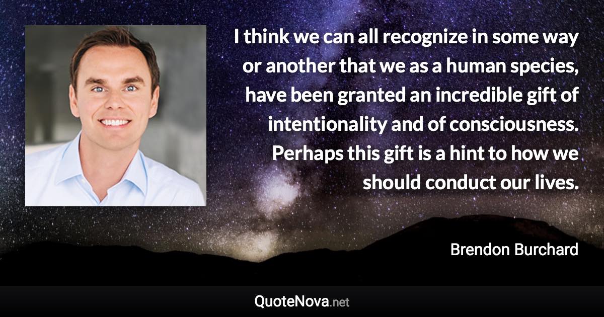 I think we can all recognize in some way or another that we as a human species, have been granted an incredible gift of intentionality and of consciousness. Perhaps this gift is a hint to how we should conduct our lives. - Brendon Burchard quote