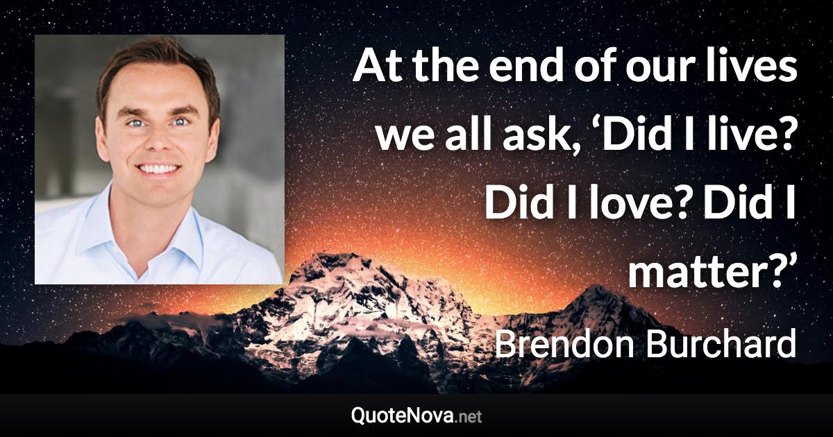 At the end of our lives we all ask, ‘Did I live? Did I love? Did I matter?’ - Brendon Burchard quote