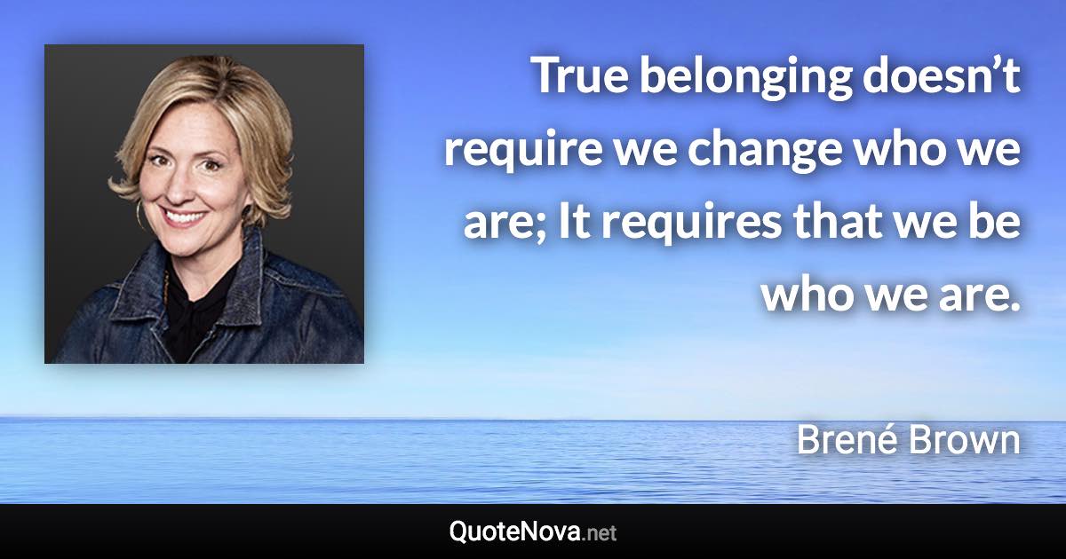 True belonging doesn’t require we change who we are; It requires that we be who we are. - Brené Brown quote