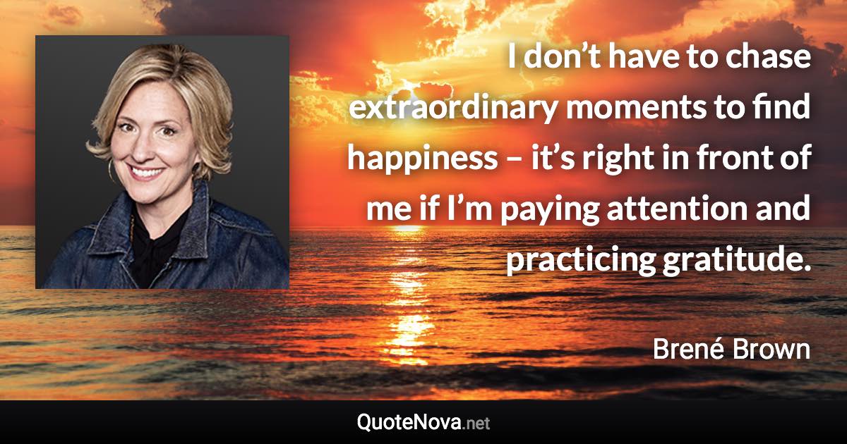 I don’t have to chase extraordinary moments to find happiness – it’s right in front of me if I’m paying attention and practicing gratitude. - Brené Brown quote