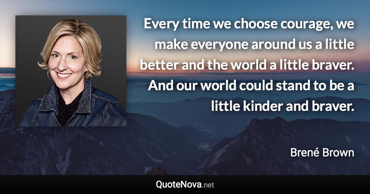Every time we choose courage, we make everyone around us a little better and the world a little braver. And our world could stand to be a little kinder and braver. - Brené Brown quote