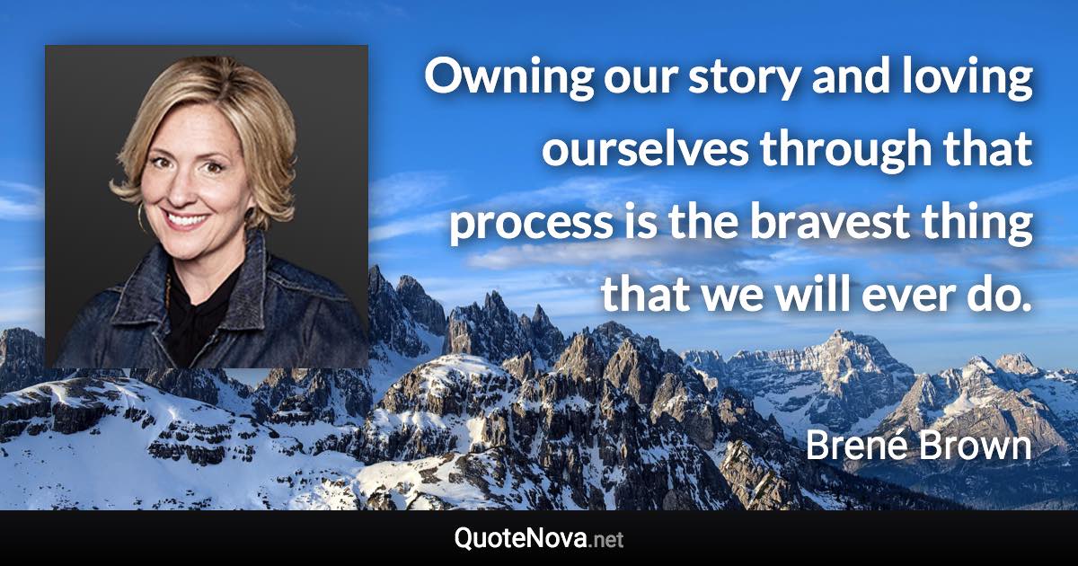 Owning our story and loving ourselves through that process is the bravest thing that we will ever do. - Brené Brown quote