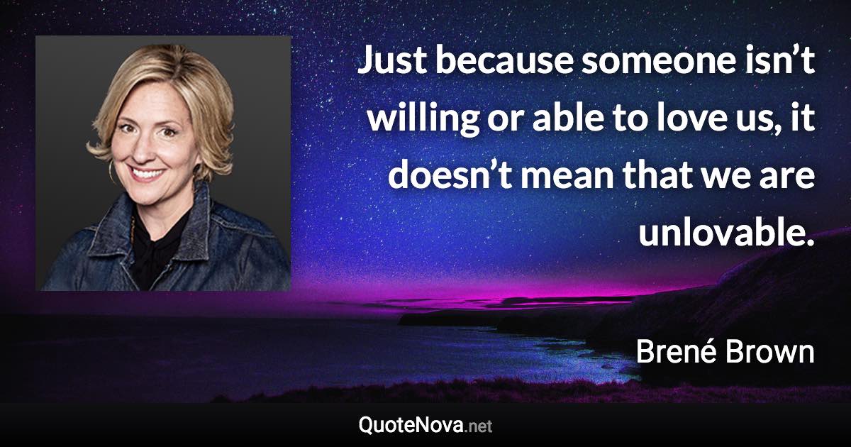 Just because someone isn’t willing or able to love us, it doesn’t mean that we are unlovable. - Brené Brown quote