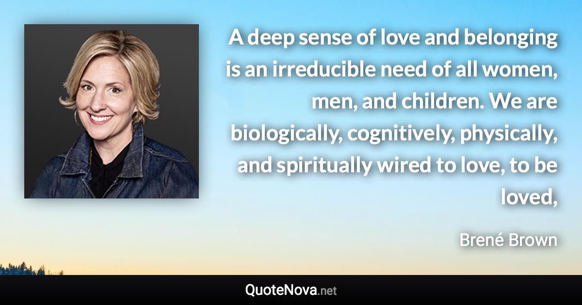 A deep sense of love and belonging is an irreducible need of all women, men, and children. We are biologically, cognitively, physically, and spiritually wired to love, to be loved, - Brené Brown quote