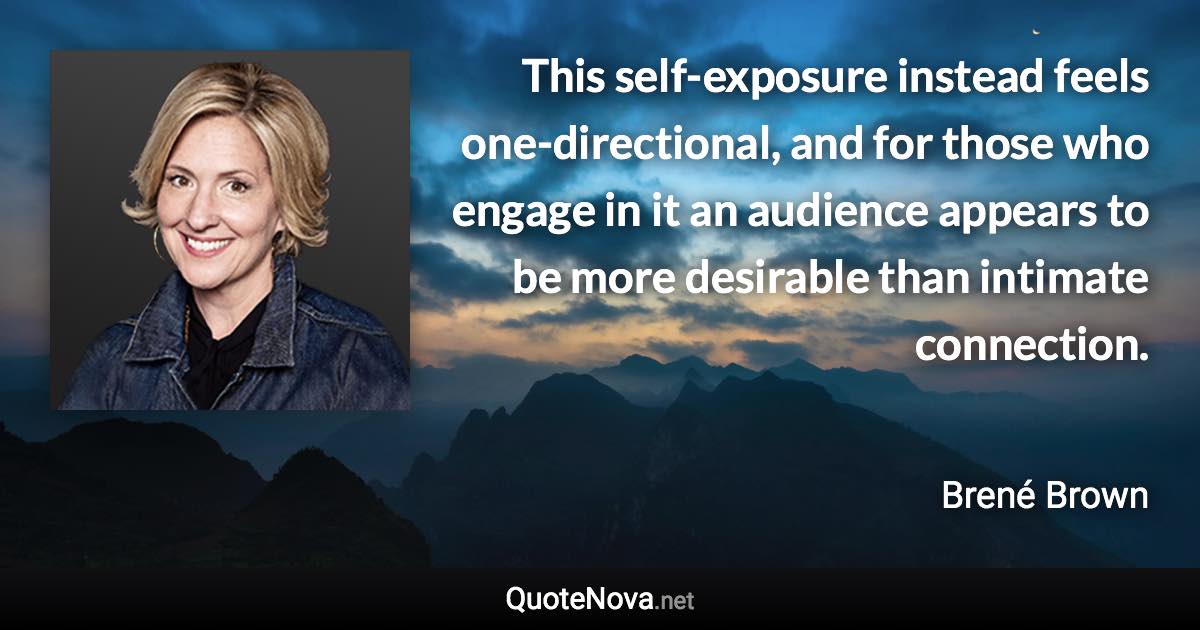 This self-exposure instead feels one-directional, and for those who engage in it an audience appears to be more desirable than intimate connection. - Brené Brown quote