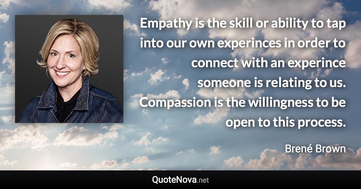 Empathy is the skill or ability to tap into our own experinces in order to connect with an experince someone is relating to us. Compassion is the willingness to be open to this process. - Brené Brown quote