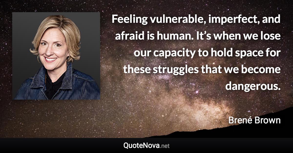 Feeling vulnerable, imperfect, and afraid is human. It’s when we lose our capacity to hold space for these struggles that we become dangerous. - Brené Brown quote