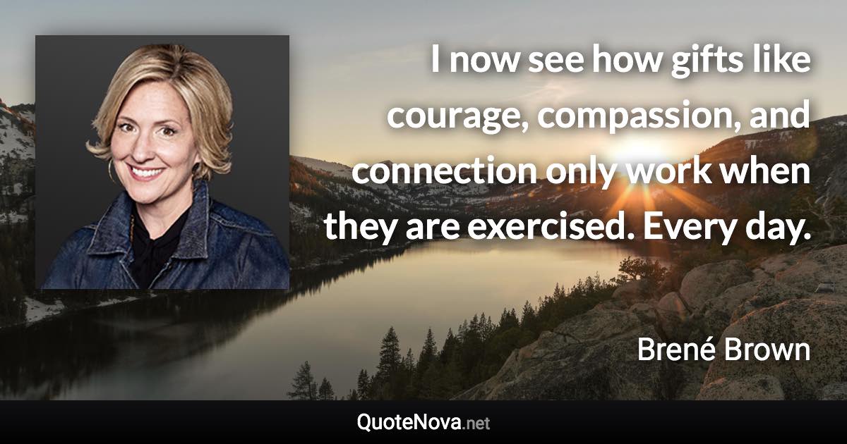 I now see how gifts like courage, compassion, and connection only work when they are exercised. Every day. - Brené Brown quote