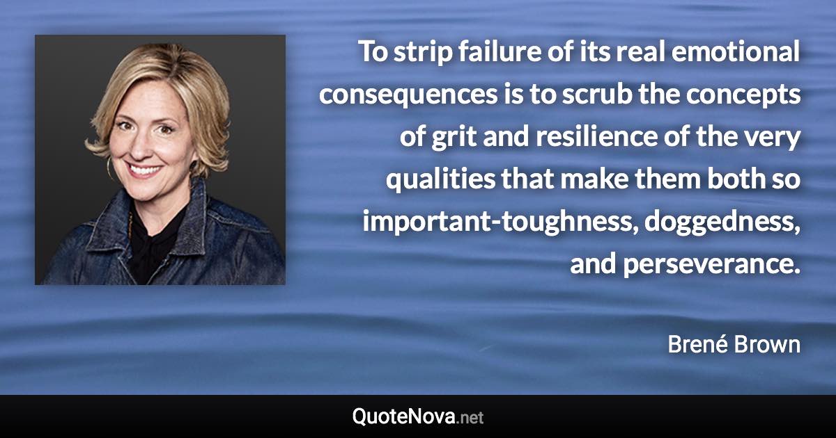 To strip failure of its real emotional consequences is to scrub the concepts of grit and resilience of the very qualities that make them both so important-toughness, doggedness, and perseverance. - Brené Brown quote