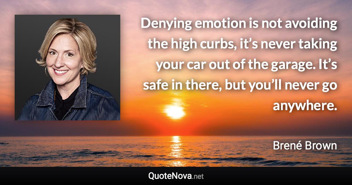 Denying emotion is not avoiding the high curbs, it’s never taking your car out of the garage. It’s safe in there, but you’ll never go anywhere. - Brené Brown quote