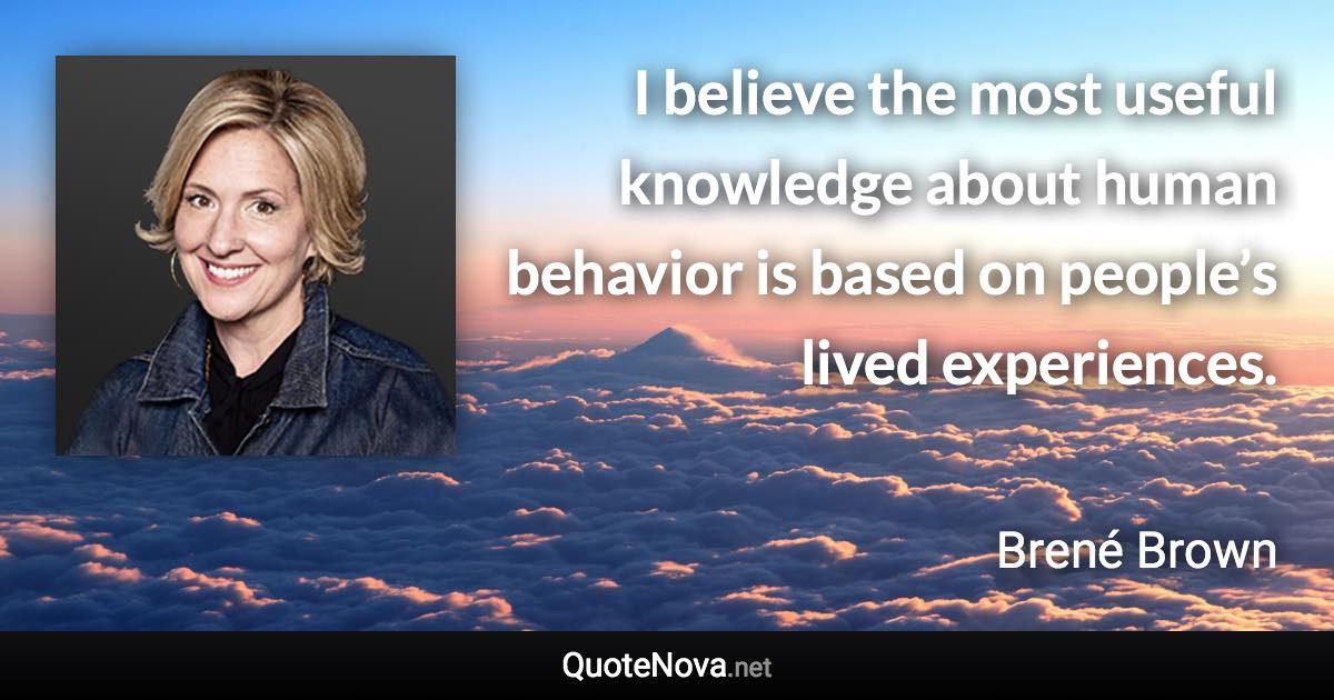 I believe the most useful knowledge about human behavior is based on people’s lived experiences. - Brené Brown quote